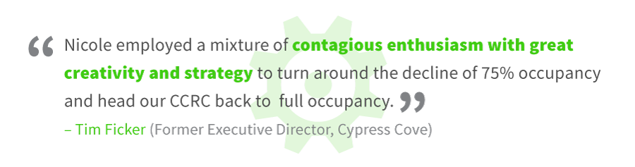 About Nicole Muller - Tim Ficker, Former Executive Director, Cypress Cove: "Nicole employed a mixture of contagious enthusiasm with great creativity and strategy to turn around the decline of 75% occupancy and head our CCRC back to full occupancy."