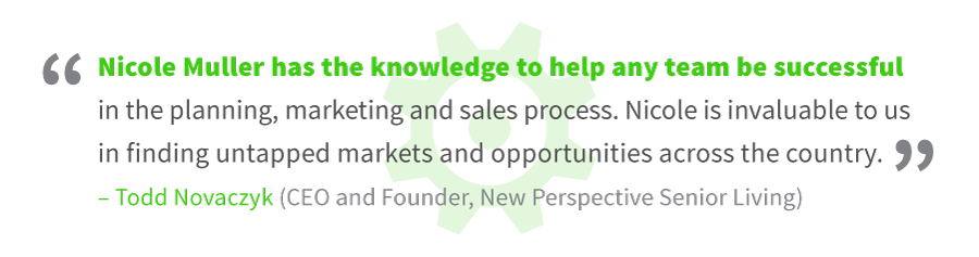 About Occupancy Answers - Todd Novaczyk, CEO and Founder, New Perspective Senior Living: "Nicole Muller has the knowledge to help any team be successful in the planning, marketing and sales process. Nicole is invaluable to us in finding untapped markets and opportunities across the country."